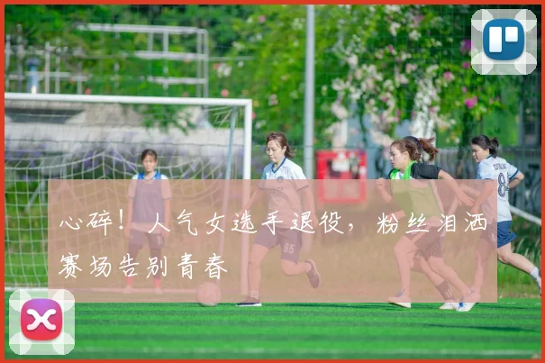 心碎！人气女选手退役，粉丝泪洒赛场告别青春