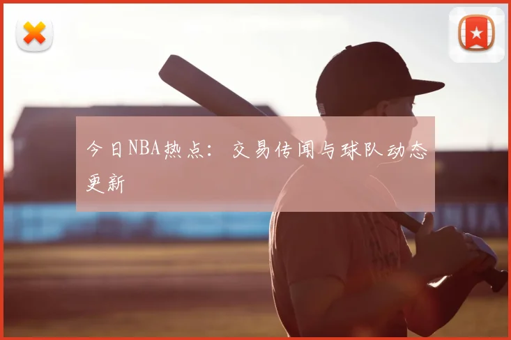 今日NBA热点：交易传闻与球队动态更新