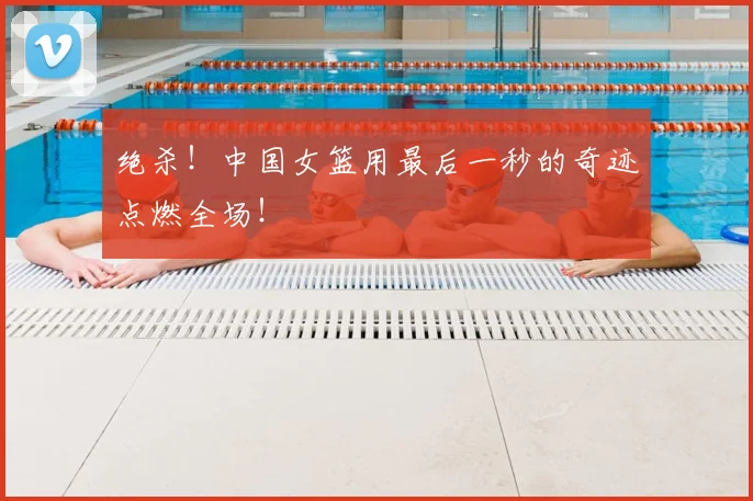 绝杀！中国女篮用最后一秒的奇迹点燃全场！