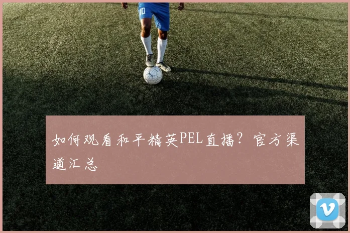 如何观看和平精英PEL直播？官方渠道汇总