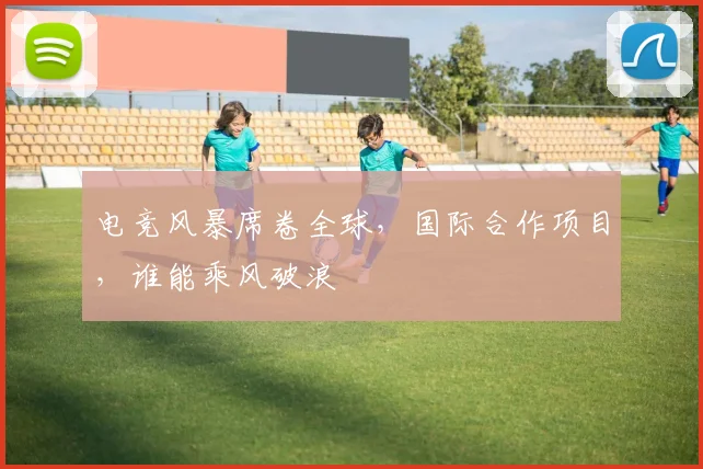 电竞风暴席卷全球，国际合作项目，谁能乘风破浪