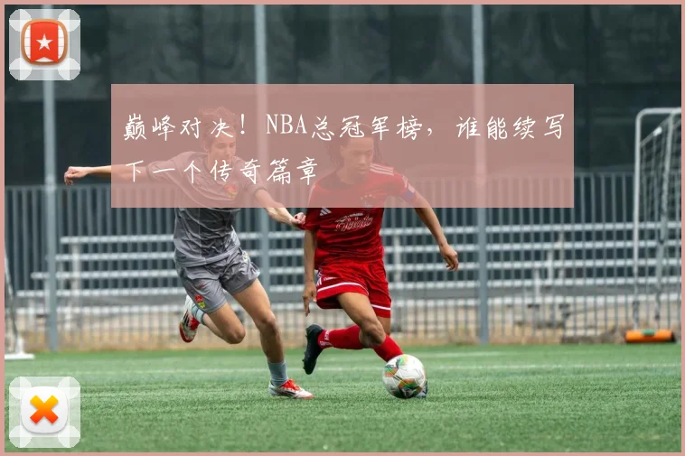 巅峰对决！NBA总冠军榜，谁能续写下一个传奇篇章