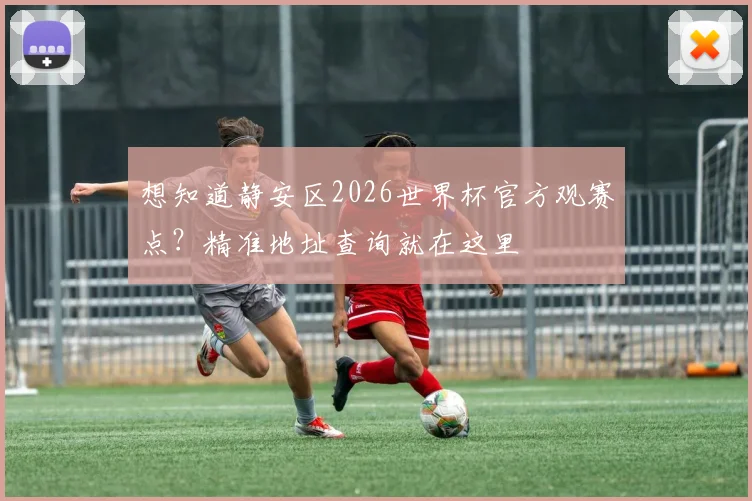 想知道静安区2026世界杯官方观赛点？精准地址查询就在这里