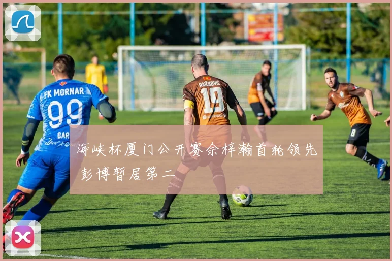 海峡杯厦门公开赛佘梓瀚首轮领先 彭博暂居第二