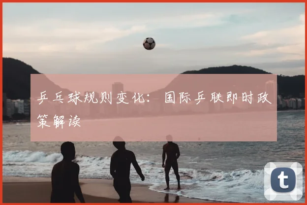 乒乓球规则变化：国际乒联即时政策解读