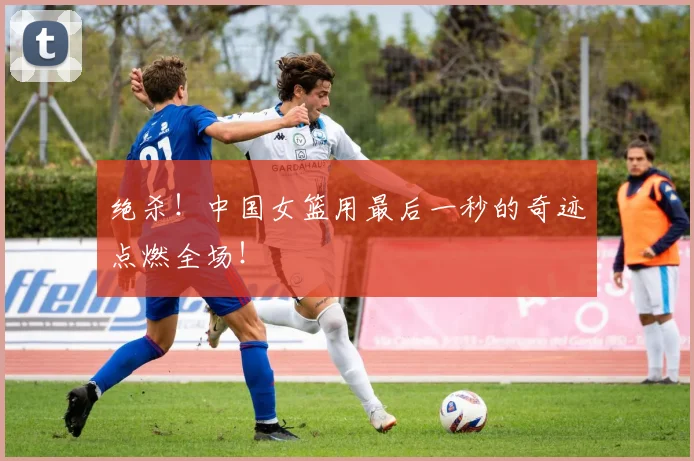 绝杀！中国女篮用最后一秒的奇迹点燃全场！
