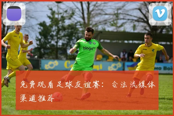 免费观看足球友谊赛:合法流媒体渠道推荐