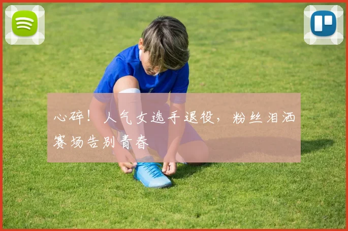 心碎！人气女选手退役，粉丝泪洒赛场告别青春