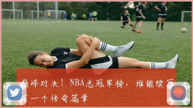 巅峰对决！NBA总冠军榜，谁能续写下一个传奇篇章
